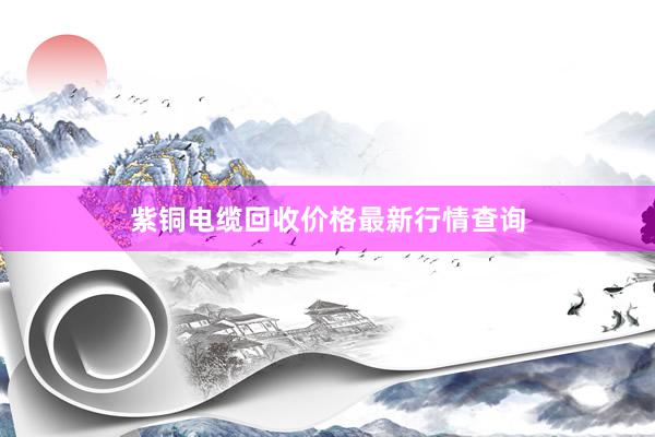 紫铜电缆回收价格最新行情查询